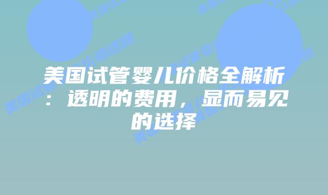 美国试管婴儿价格全解析：透明的费用，显而易见的选择