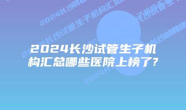 2024长沙试管生子机构汇总哪些医院上榜了?