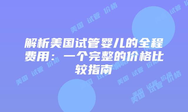 解析美国试管婴儿的全程费用:一个完整的价格比较指南