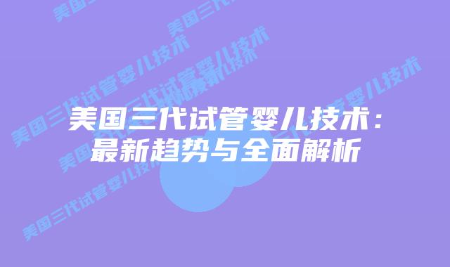 美国三代试管婴儿技术：最新趋势与全面解析