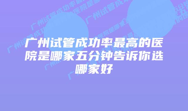 广州试管成功率最高的医院是哪家五分钟告诉你选哪家好