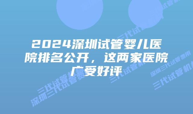 2024深圳试管婴儿医院排名公开,这两家医院广受好评