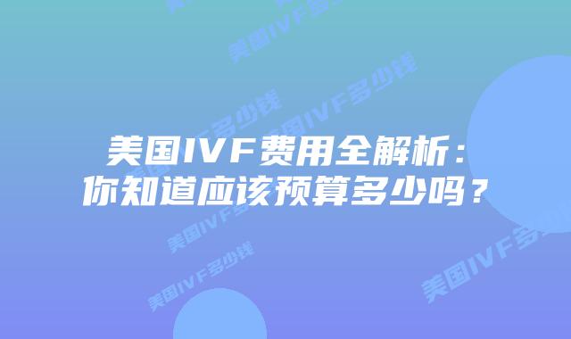 美国IVF费用全解析：你知道应该预算多少吗？