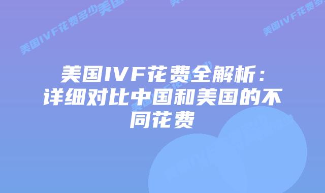 美国IVF花费全解析：详细对比中国和美国的不同花费