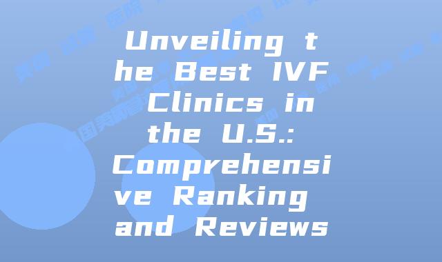 Unveiling the Best IVF Clinics in the U.S.: Comprehensive Ranking and Reviews