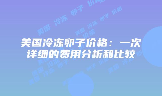 美国冷冻卵子价格：一次详细的费用分析和比较