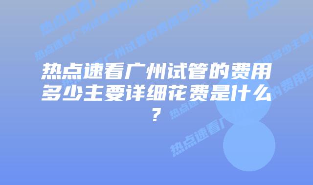 热点速看广州试管的费用多少主要详细花费是什么?