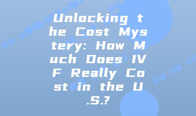 Unlocking the Cost Mystery: How Much Does IVF Really Cost in the U.S.?