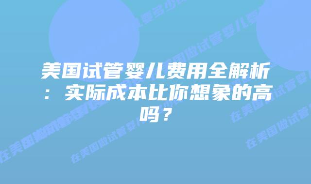 美国试管婴儿费用全解析：实际成本比你想象的高吗？