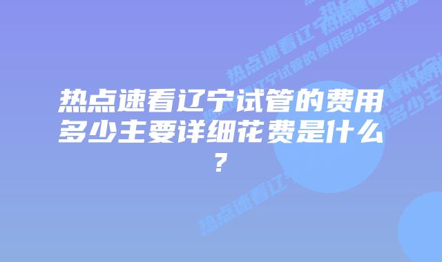 热点速看辽宁试管的费用多少主要详细花费是什么?