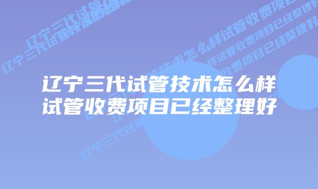 辽宁三代试管技术怎么样试管收费项目已经整理好