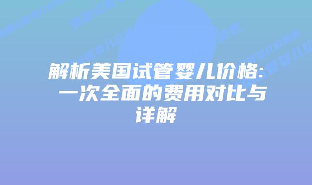 解析美国试管婴儿价格: 一次全面的费用对比与详解