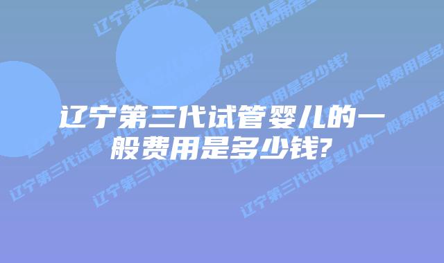 辽宁第三代试管婴儿的一般费用是多少钱?
