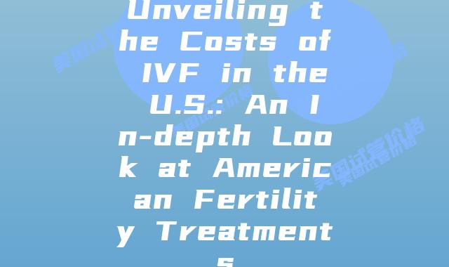 Unveiling the Costs of IVF in the U.S.: An In-depth Look at American Fertility Treatments