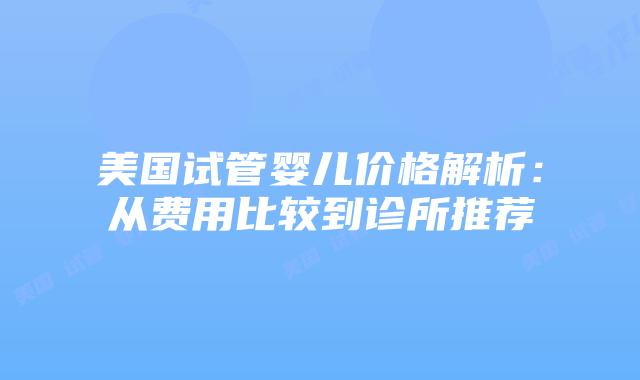 美国试管婴儿价格解析：从费用比较到诊所推荐