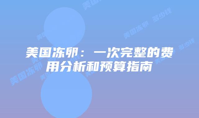 美国冻卵：一次完整的费用分析和预算指南