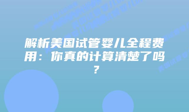 解析美国试管婴儿全程费用:你真的计算清楚了吗?