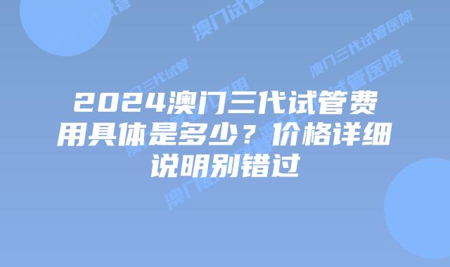 2024澳门三代试管费用具体是多少？价格详细说明别错过