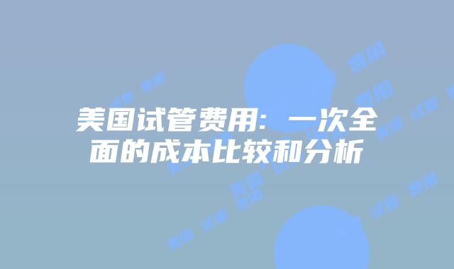 美国试管费用: 一次全面的成本比较和分析
