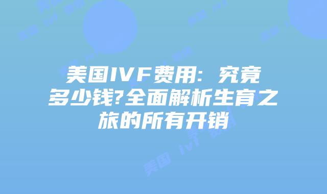 美国IVF费用: 究竟多少钱?全面解析生育之旅的所有开销