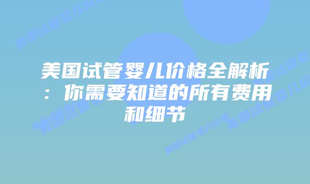 美国试管婴儿价格全解析：你需要知道的所有费用和细节