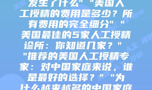 美国人工授精：全面解析其过程与关键点” “我在美国进行的30天人工授精之旅：每个阶段真正发生了什么” “美国人工授精的费用是多少？所有费用的完全细分” “美国最佳的5家人工授精诊所：你知道几家？” “推荐的美国人工授精专家：对中国家庭来说，谁是最好的选择？” “为什么越来越多的中国家庭选择美国的人工授精？” “美国与中国人工授精的比较：关键的差异是什么？” “跨