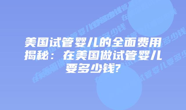 美国试管婴儿的全面费用揭秘:在美国做试管婴儿要多少钱?
