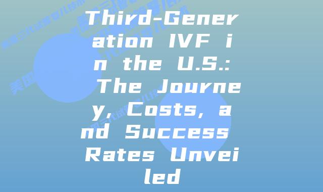 Third-Generation IVF in the U.S.: The Journey, Costs, and Success Rates Unveiled