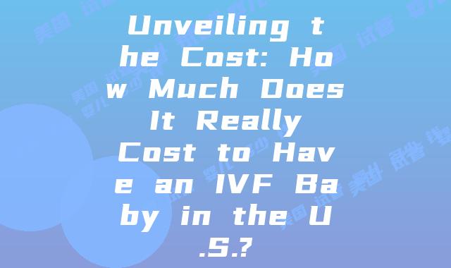 Unveiling the Cost: How Much Does It Really Cost to Have an IVF Baby in the U.S.?