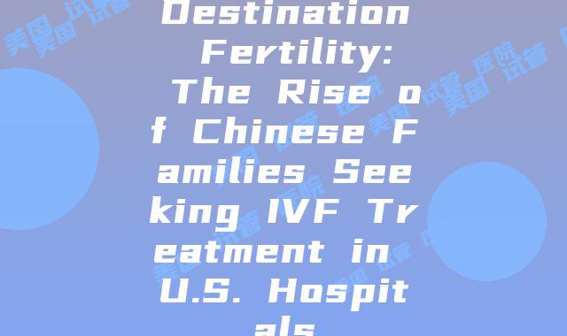 Destination Fertility: The Rise of Chinese Families Seeking IVF Treatment in U.S. Hospitals