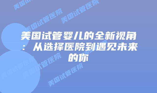 美国试管婴儿的全新视角：从选择医院到遇见未来的你