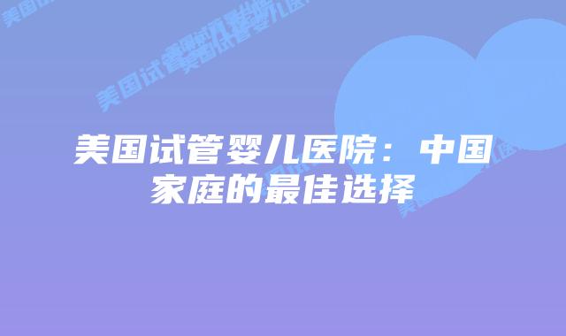美国试管婴儿医院：中国家庭的最佳选择