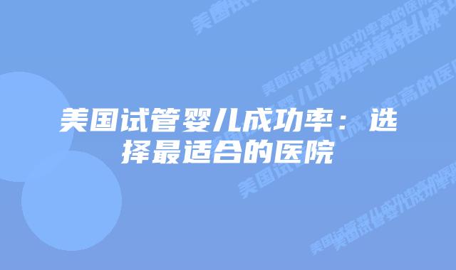 美国试管婴儿成功率：选择最适合的医院