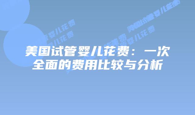 美国试管婴儿花费：一次全面的费用比较与分析