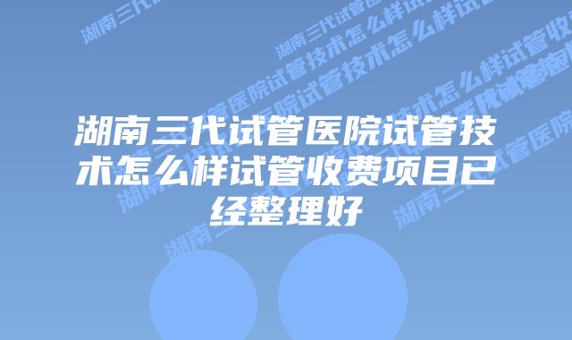 湖南三代试管医院试管技术怎么样试管收费项目已经整理好