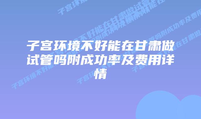 子宫环境不好能在甘肃做试管吗附成功率及费用详情