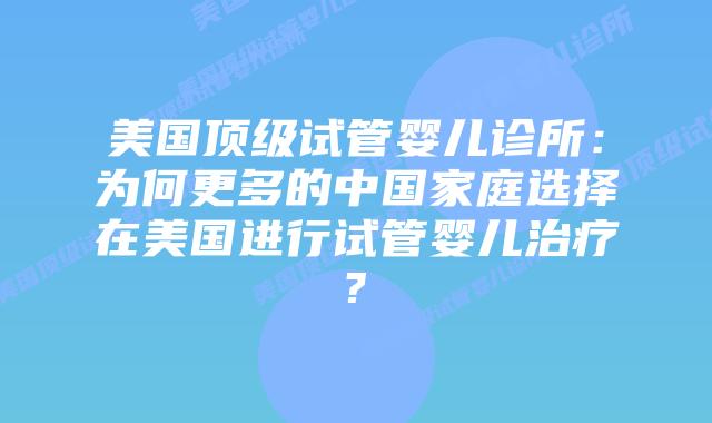 美国顶级试管婴儿诊所：为何更多的中国家庭选择在美国进行试管婴儿治疗?