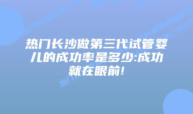 热门长沙做第三代试管婴儿的成功率是多少:成功就在眼前!