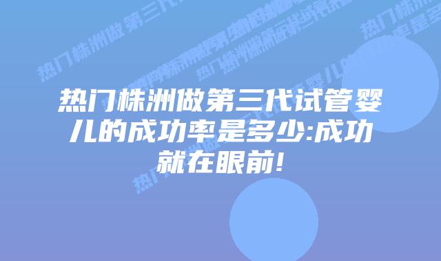 热门株洲做第三代试管婴儿的成功率是多少:成功就在眼前!