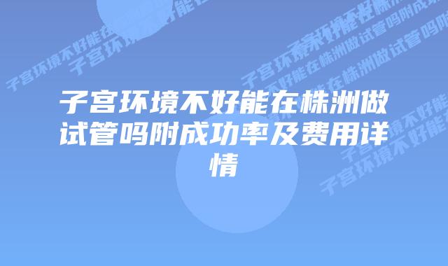 子宫环境不好能在株洲做试管吗附成功率及费用详情