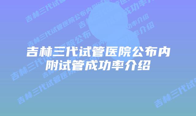 吉林三代试管医院公布内附试管成功率介绍