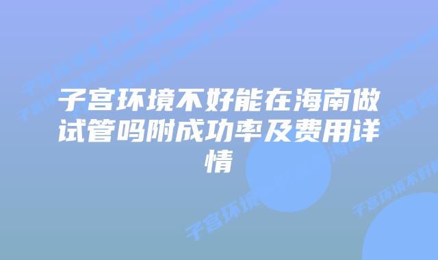 子宫环境不好能在海南做试管吗附成功率及费用详情