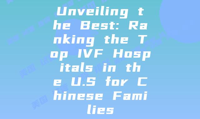 Unveiling the Best: Ranking the Top IVF Hospitals in the U.S for Chinese Families