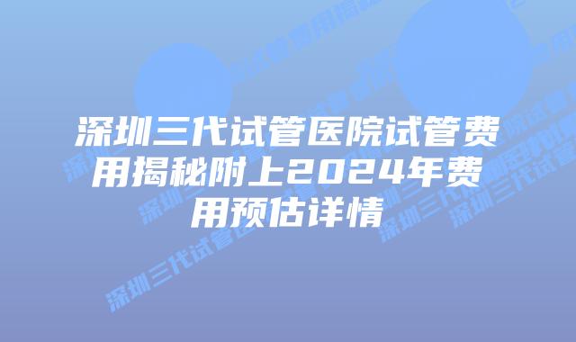深圳三代试管医院试管费用揭秘附上2024年费用预估详情