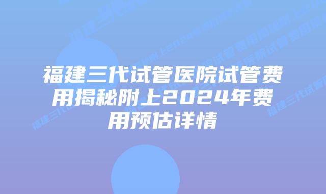 福建三代试管医院试管费用揭秘附上2024年费用预估详情