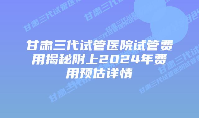 甘肃三代试管医院试管费用揭秘附上2024年费用预估详情
