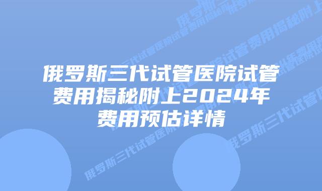 俄罗斯三代试管医院试管费用揭秘附上2024年费用预估详情