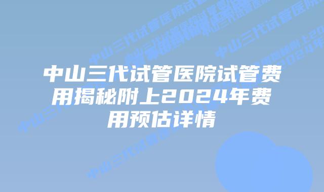中山三代试管医院试管费用揭秘附上2024年费用预估详情