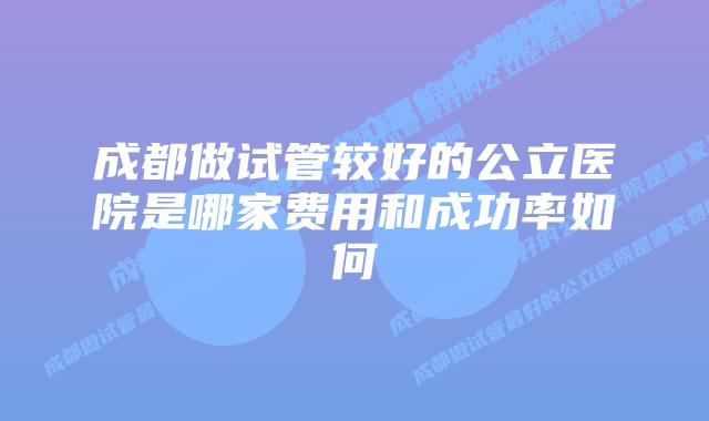 成都做试管较好的公立医院是哪家费用和成功率如何