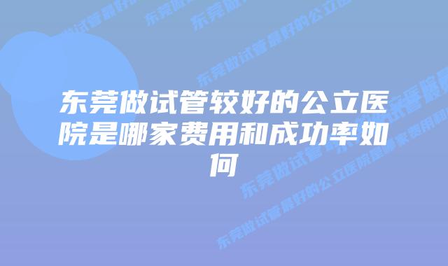东莞做试管较好的公立医院是哪家费用和成功率如何